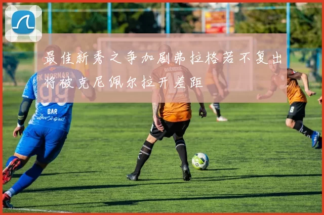 最佳新秀之争加剧弗拉格若不复出将被克尼佩尔拉开差距