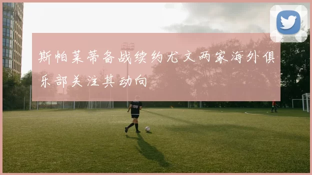 斯帕莱蒂备战续约尤文两家海外俱乐部关注其动向