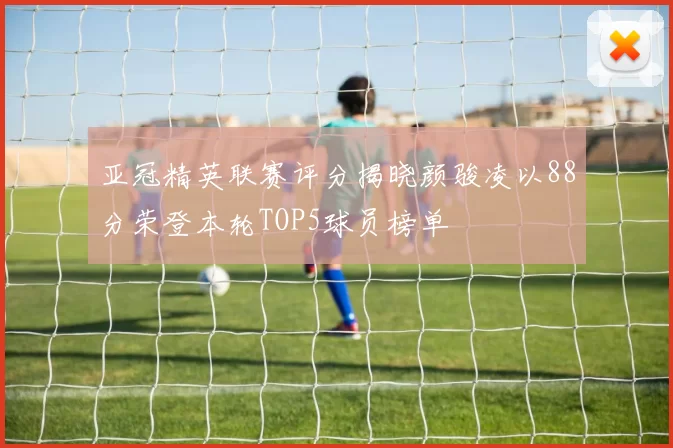 亚冠精英联赛评分揭晓颜骏凌以88分荣登本轮TOP5球员榜单
